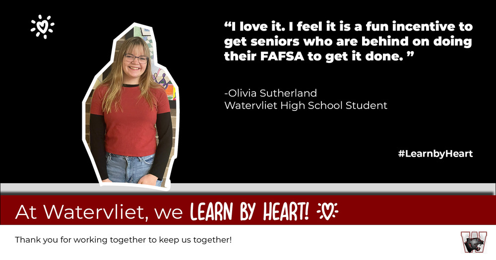 This it s graphic showing a photo of a smiling female student with text:  "I love it.  I feel it is a fun incentive to get seniors who are behind on doing their FAFSA to get it done."  Olivia Sutherland, Watervliet High  School #Learn by Heart.  At Watervliet, we LEARN BY HEART!  Thank you for working together to keep us together!