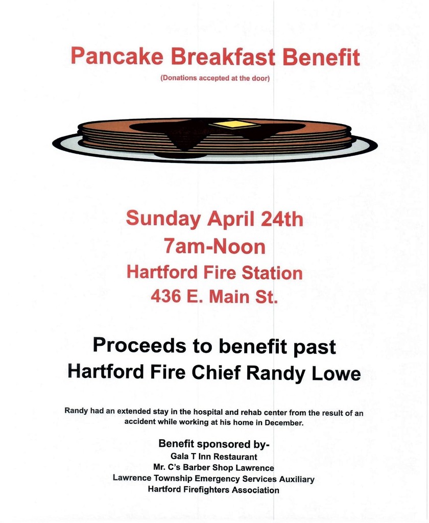 Flyer for a Pancake Breakfast Benefit for past Hartford Fire Chief Randy Lowe, who had an extended hospital  and rehab center stay resulting from an accident while working at his home in December.  The benefit is Sunday, April 24th, 7 AM - Noon at the Hartford Fire Station, 436 E. Main St., Hartford.  It is sponsored by Gala T Inn Restaurant, Mr. C's Barber Shop of Lawrence, Lawrence Township Emergency Services Auxiliary, and Hartford Firefighters Association