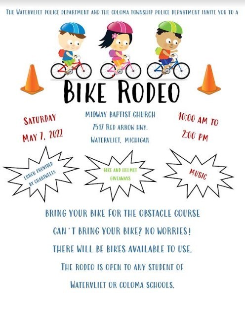 A flierfromt eh Watervleit and Coloma Township police department advertising a Bike Rodeo on Saturday May 7  form 10 am to 2 pm at Midway Baptist Church.  Bring your bike for the obstacle course. Can't bring your bike?  No worries!  There will be bikes available to use.  The rodeo is open to any student of Watervliet or Coloma Schools.  Lunch provided.  Bike and Helmet give-aways.  Music.